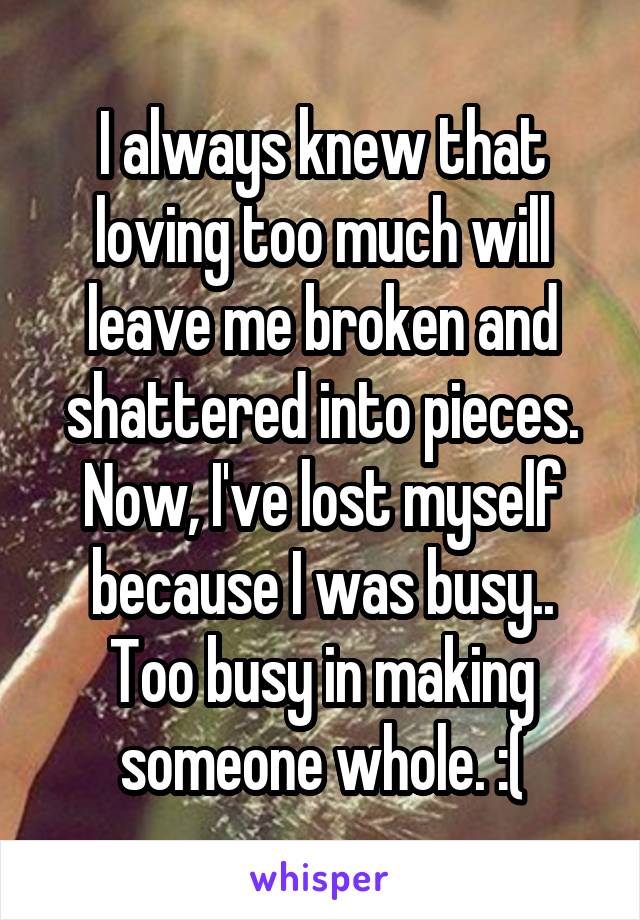 I always knew that loving too much will leave me broken and shattered into pieces. Now, I've lost myself because I was busy.. Too busy in making someone whole. :(