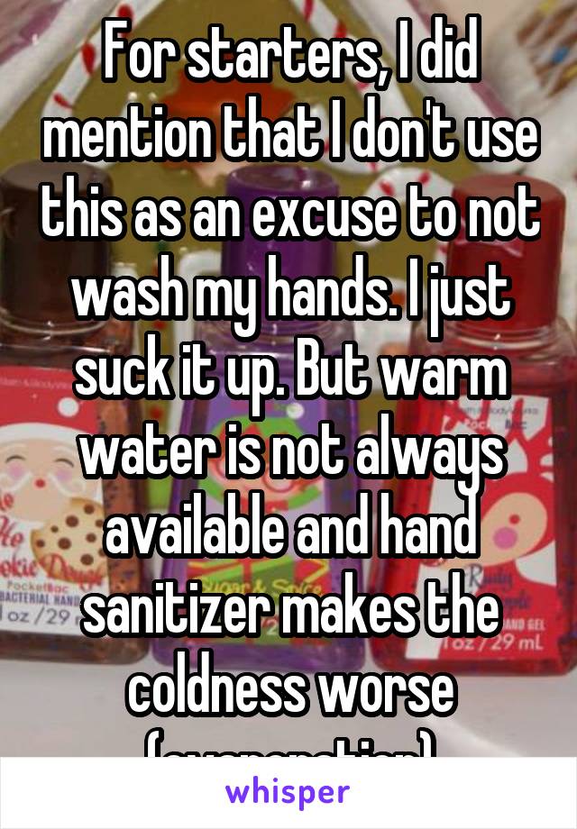 For starters, I did mention that I don't use this as an excuse to not wash my hands. I just suck it up. But warm water is not always available and hand sanitizer makes the coldness worse (evaporation)