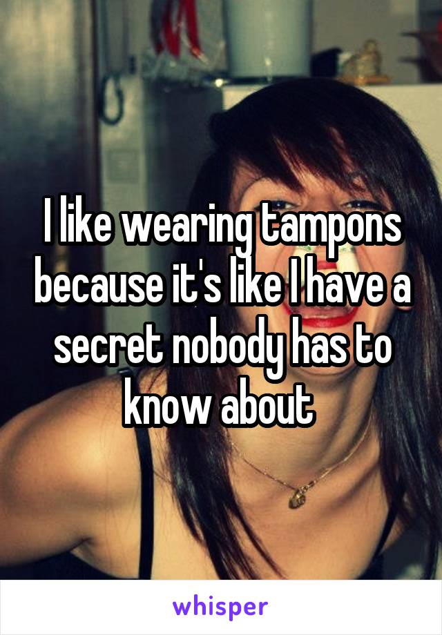 I like wearing tampons because it's like I have a secret nobody has to know about 