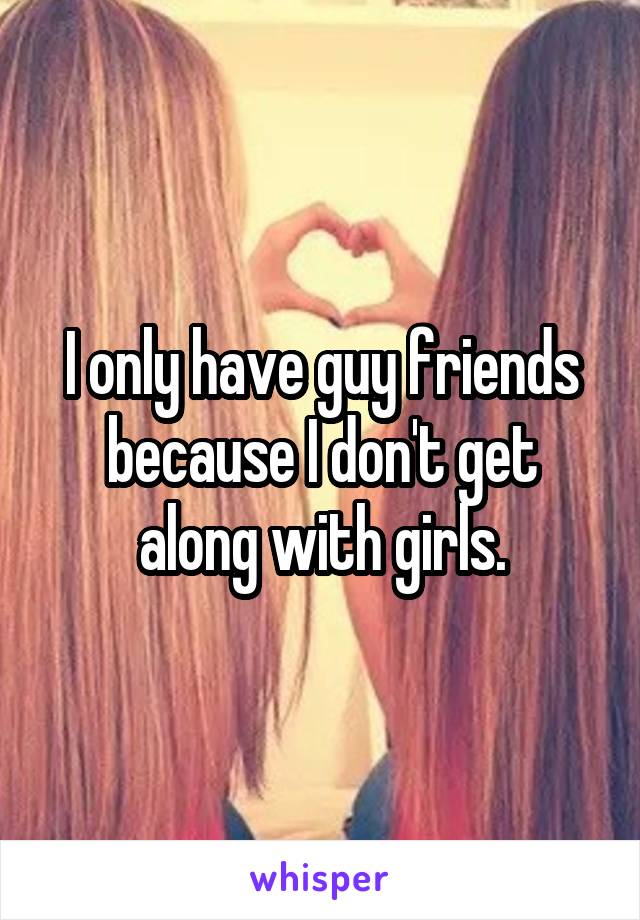 I only have guy friends because I don't get along with girls.