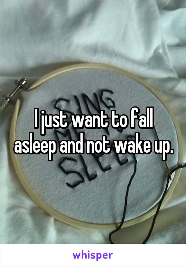 I just want to fall asleep and not wake up.