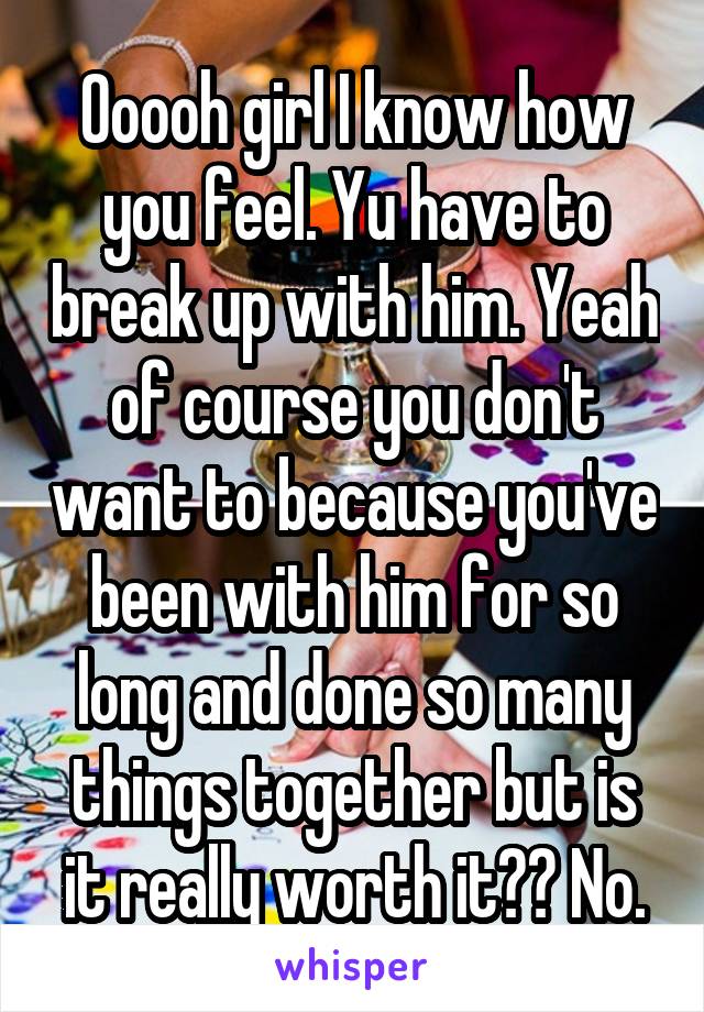 Ooooh girl I know how you feel. Yu have to break up with him. Yeah of course you don't want to because you've been with him for so long and done so many things together but is it really worth it?? No.