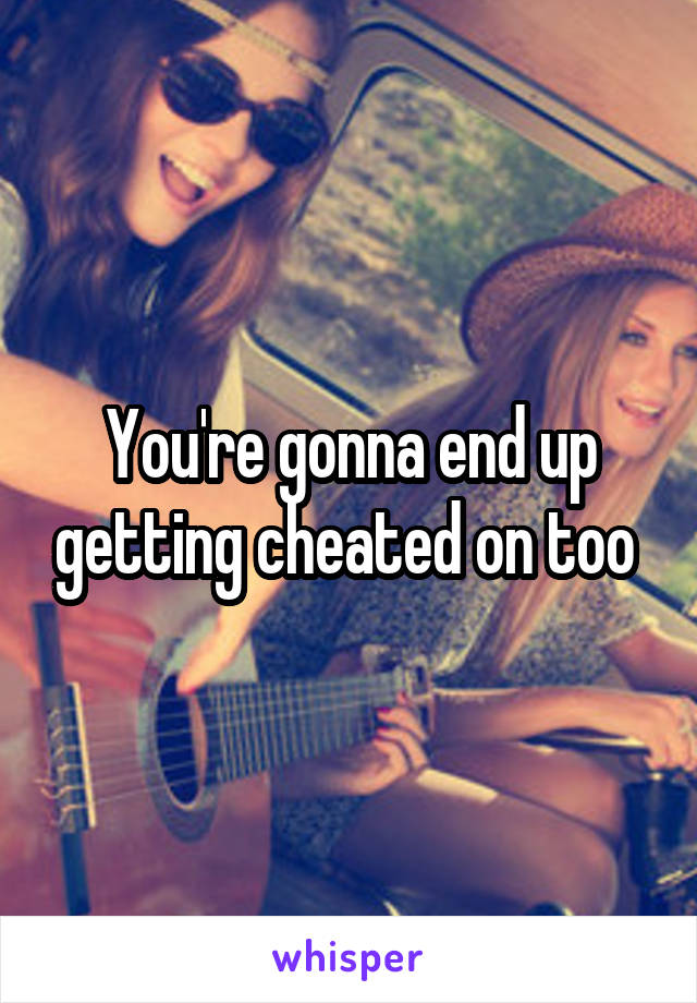 You're gonna end up getting cheated on too 