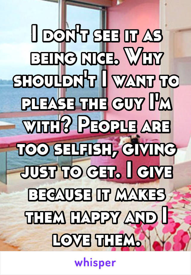 I don't see it as being nice. Why shouldn't I want to please the guy I'm with? People are too selfish, giving just to get. I give because it makes them happy and I love them.