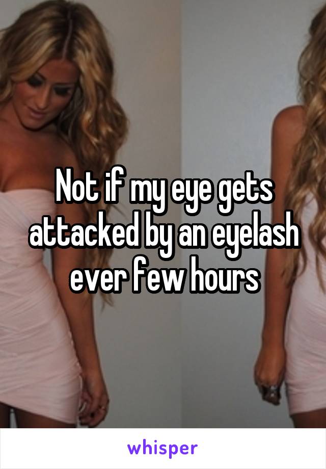 Not if my eye gets attacked by an eyelash ever few hours