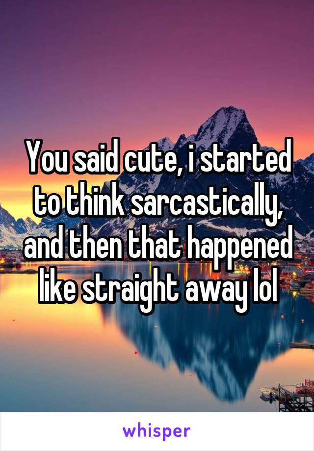 You said cute, i started to think sarcastically, and then that happened like straight away lol