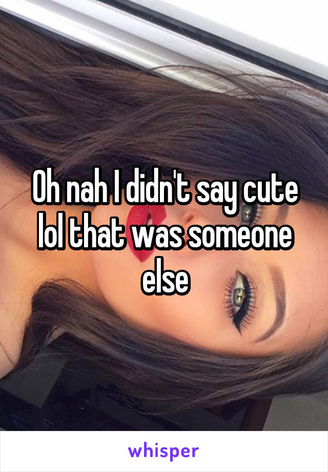 Oh nah I didn't say cute lol that was someone else