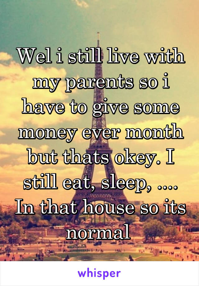 Wel i still live with my parents so i have to give some money ever month but thats okey. I still eat, sleep, .... In that house so its normal 