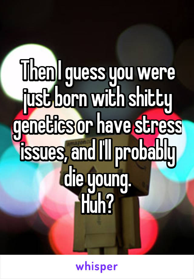 Then I guess you were just born with shitty genetics or have stress issues, and I'll probably die young.
Huh?