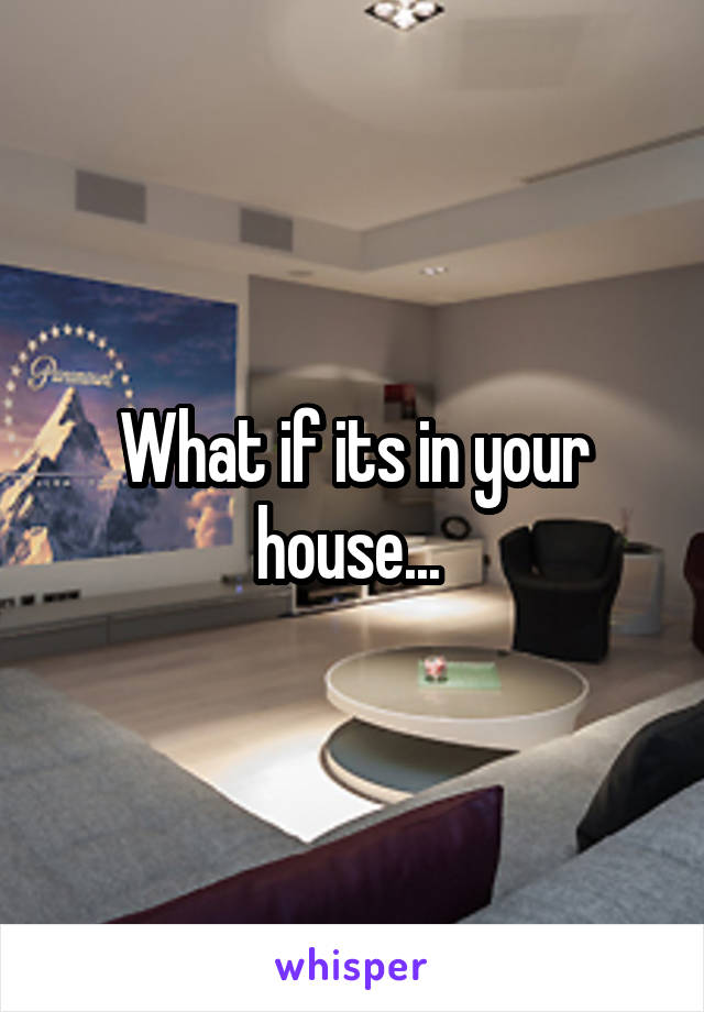 What if its in your house... 