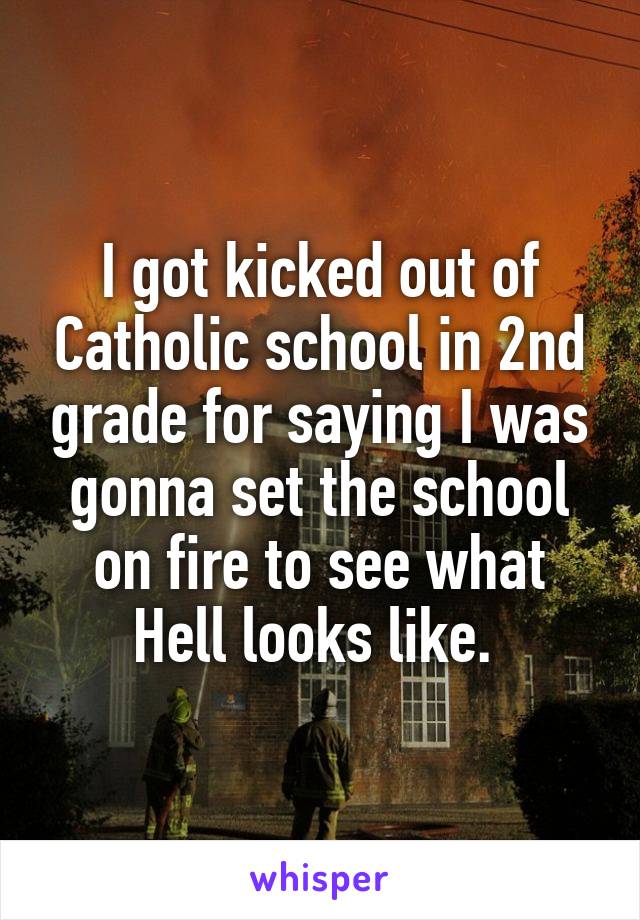 I got kicked out of Catholic school in 2nd grade for saying I was gonna set the school on fire to see what Hell looks like. 
