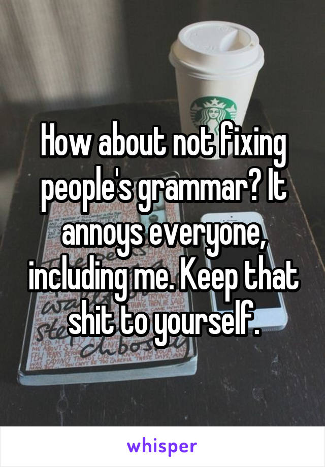 How about not fixing people's grammar? It annoys everyone, including me. Keep that shit to yourself.