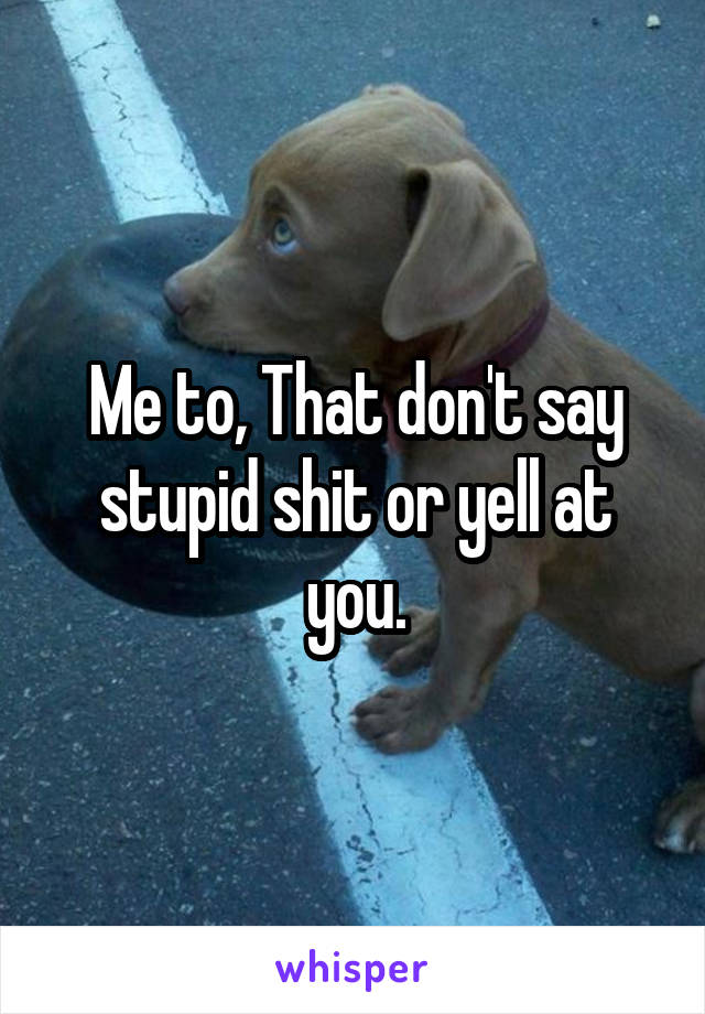 Me to, That don't say stupid shit or yell at you.