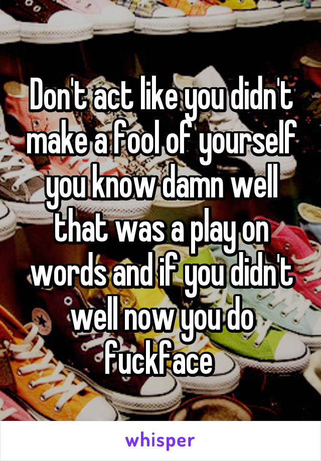 Don't act like you didn't make a fool of yourself you know damn well that was a play on words and if you didn't well now you do fuckface 