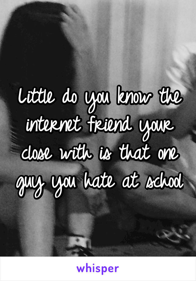 Little do you know the internet friend your close with is that one guy you hate at school