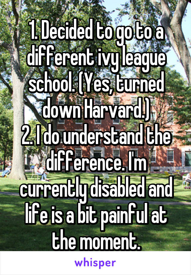 1. Decided to go to a different ivy league school. (Yes, turned down Harvard.)
2. I do understand the difference. I'm currently disabled and life is a bit painful at the moment.