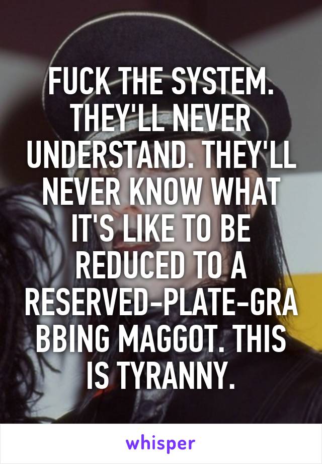 FUCK THE SYSTEM. THEY'LL NEVER UNDERSTAND. THEY'LL NEVER KNOW WHAT IT'S LIKE TO BE REDUCED TO A RESERVED-PLATE-GRABBING MAGGOT. THIS IS TYRANNY.