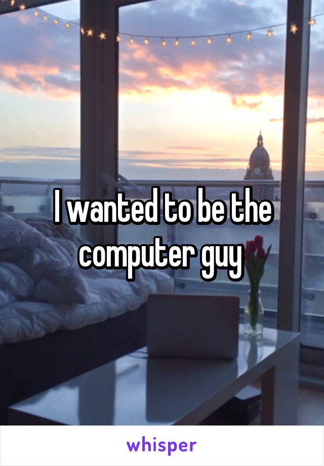 I wanted to be the computer guy 