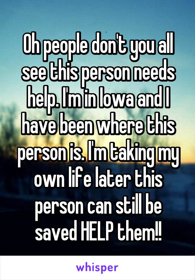 Oh people don't you all see this person needs help. I'm in Iowa and I have been where this person is. I'm taking my own life later this person can still be saved HELP them!!