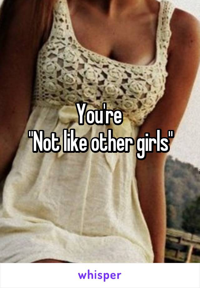 You're 
"Not like other girls"
