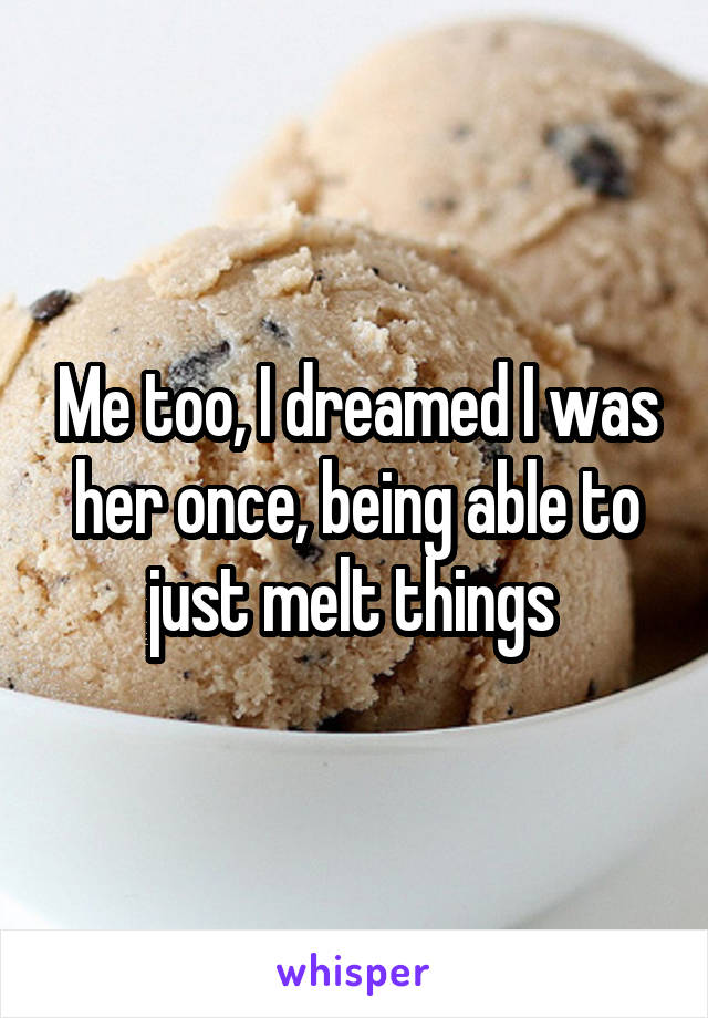 Me too, I dreamed I was her once, being able to just melt things 