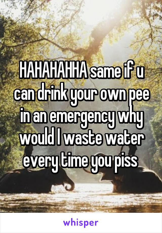HAHAHAHHA same if u can drink your own pee in an emergency why would I waste water every time you piss 