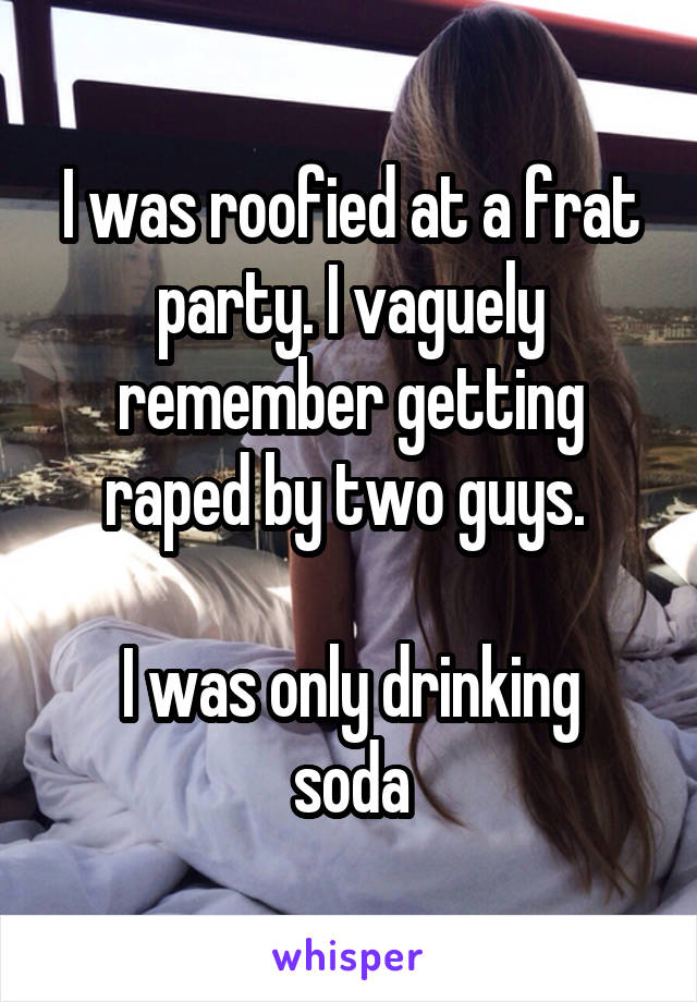 I was roofied at a frat party. I vaguely remember getting raped by two guys. 

I was only drinking soda