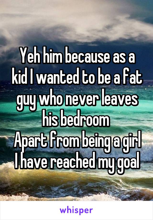 Yeh him because as a kid I wanted to be a fat guy who never leaves his bedroom 
Apart from being a girl I have reached my goal