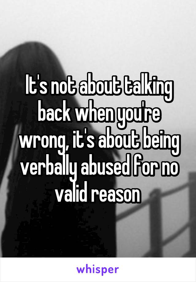 It's not about talking back when you're wrong, it's about being verbally abused for no valid reason 