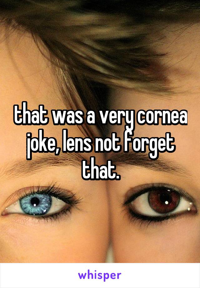 that was a very cornea joke, lens not forget that.