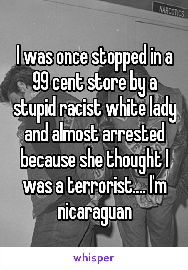 I was once stopped in a 99 cent store by a stupid racist white lady and almost arrested because she thought I was a terrorist.... I'm nicaraguan
