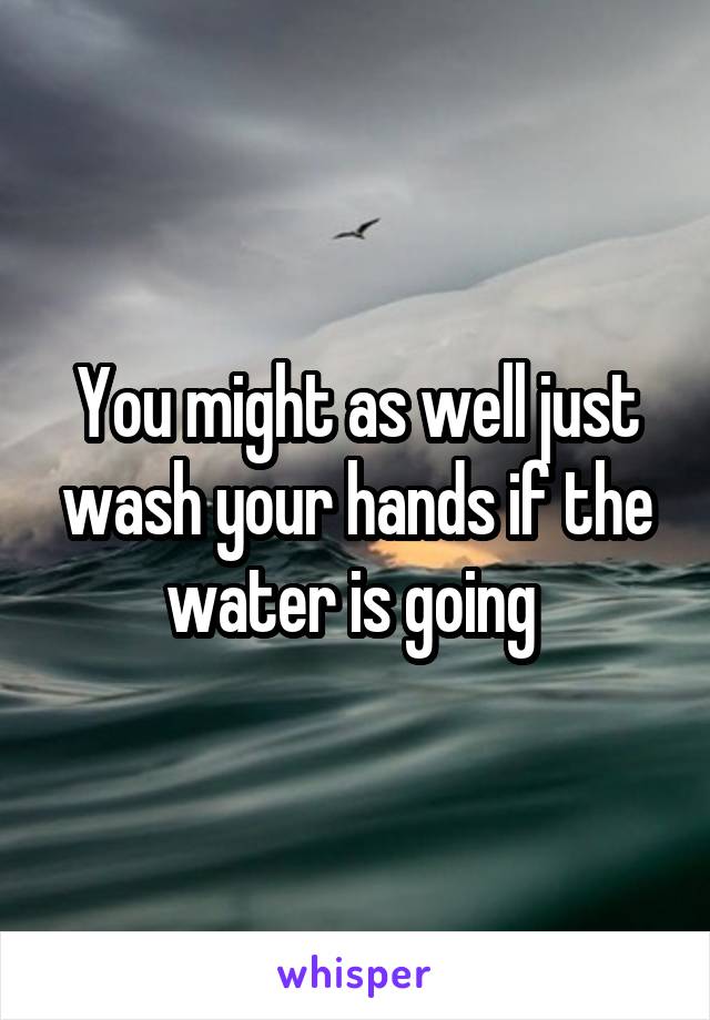 You might as well just wash your hands if the water is going 