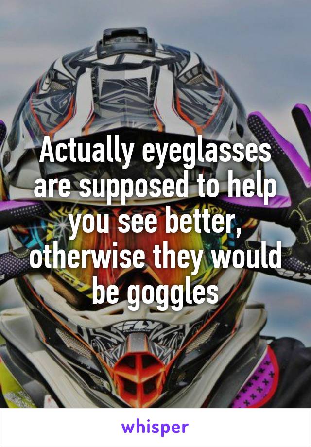 Actually eyeglasses are supposed to help you see better, otherwise they would be goggles