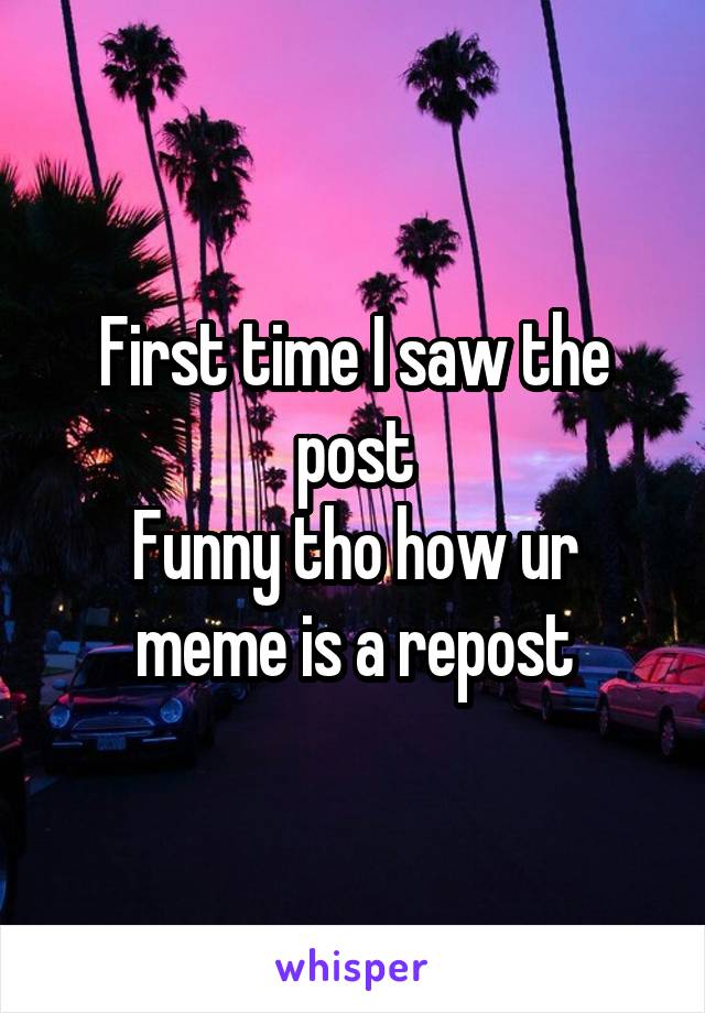 First time I saw the post
Funny tho how ur meme is a repost