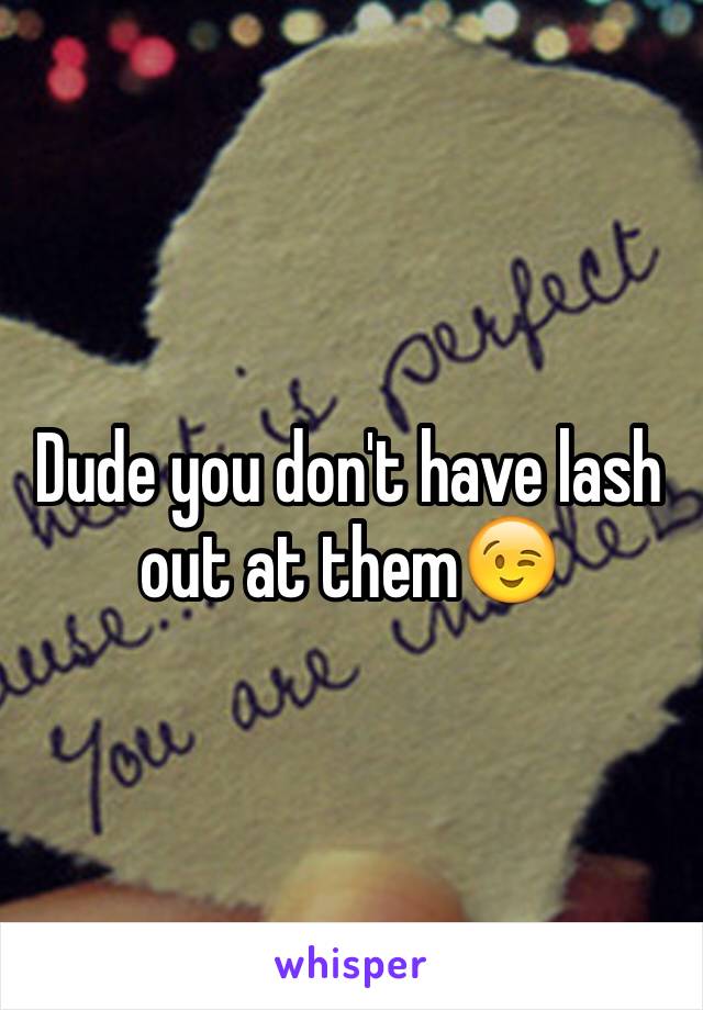 Dude you don't have lash out at them😉