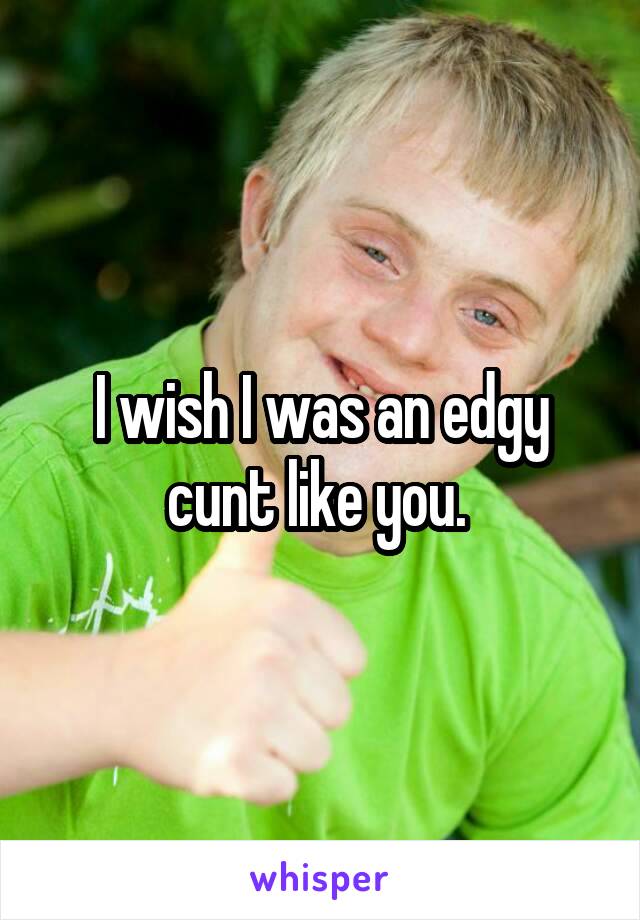 I wish I was an edgy cunt like you. 