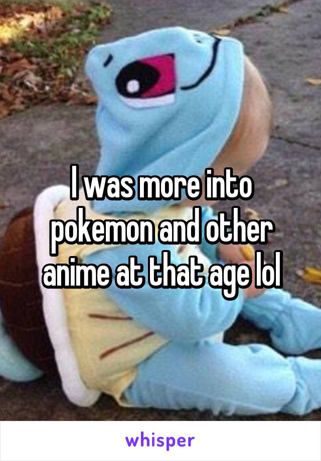 I was more into pokemon and other anime at that age lol