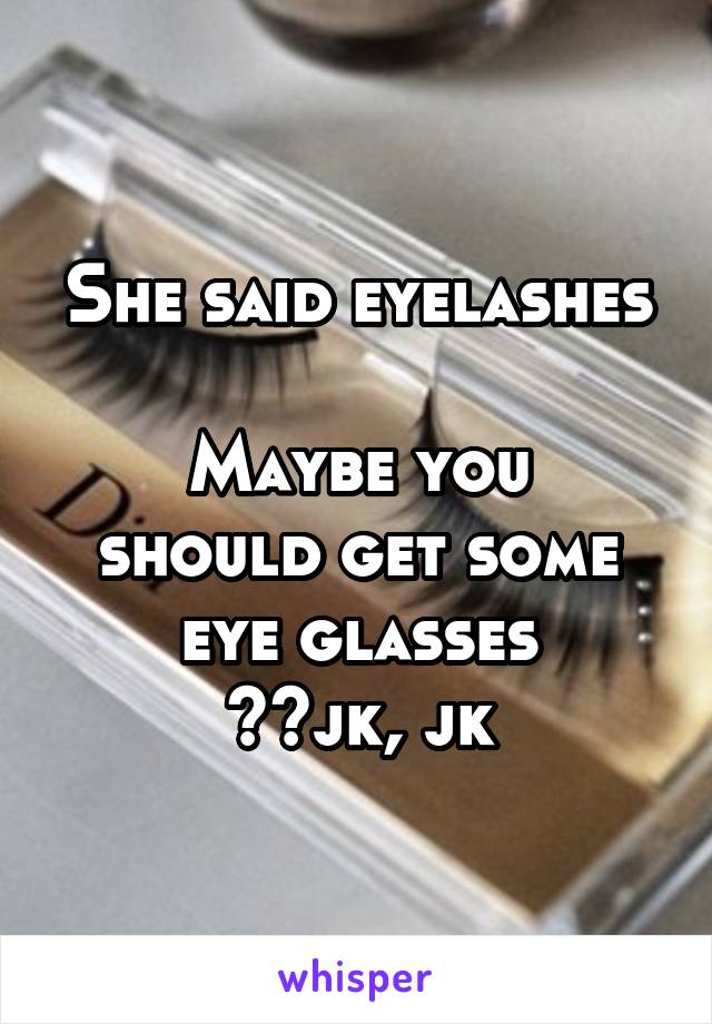 She said eyelashes

Maybe you should get some eye glasses
😹😹jk, jk