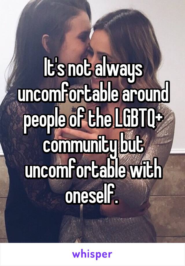 It's not always uncomfortable around people of the LGBTQ+ community but uncomfortable with oneself. 