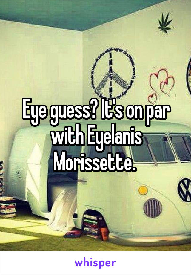 Eye guess? It's on par with Eyelanis Morissette. 