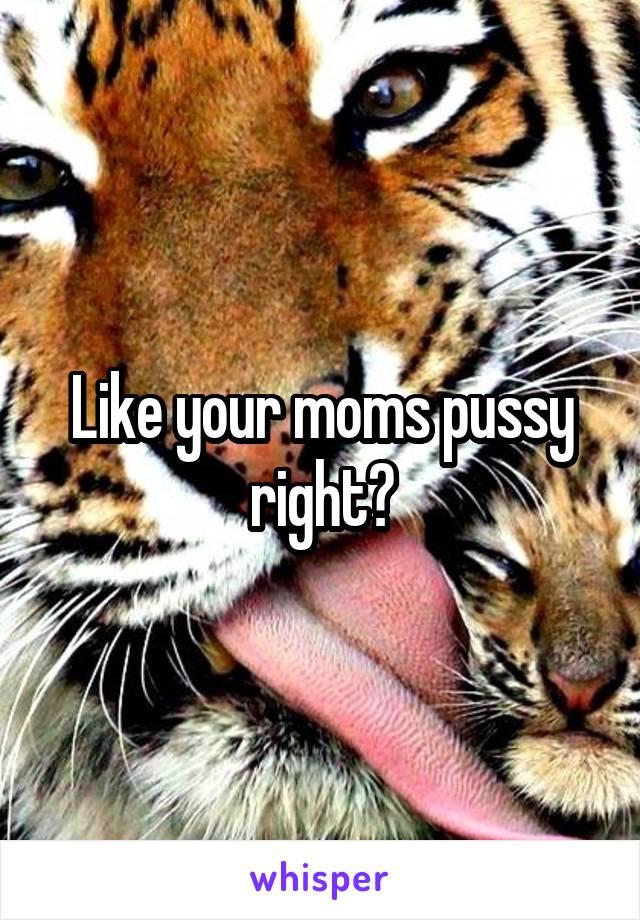 Like your moms pussy right?