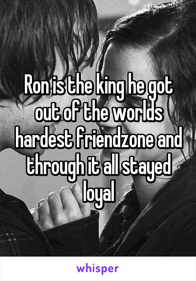 Ron is the king he got out of the worlds hardest friendzone and through it all stayed loyal