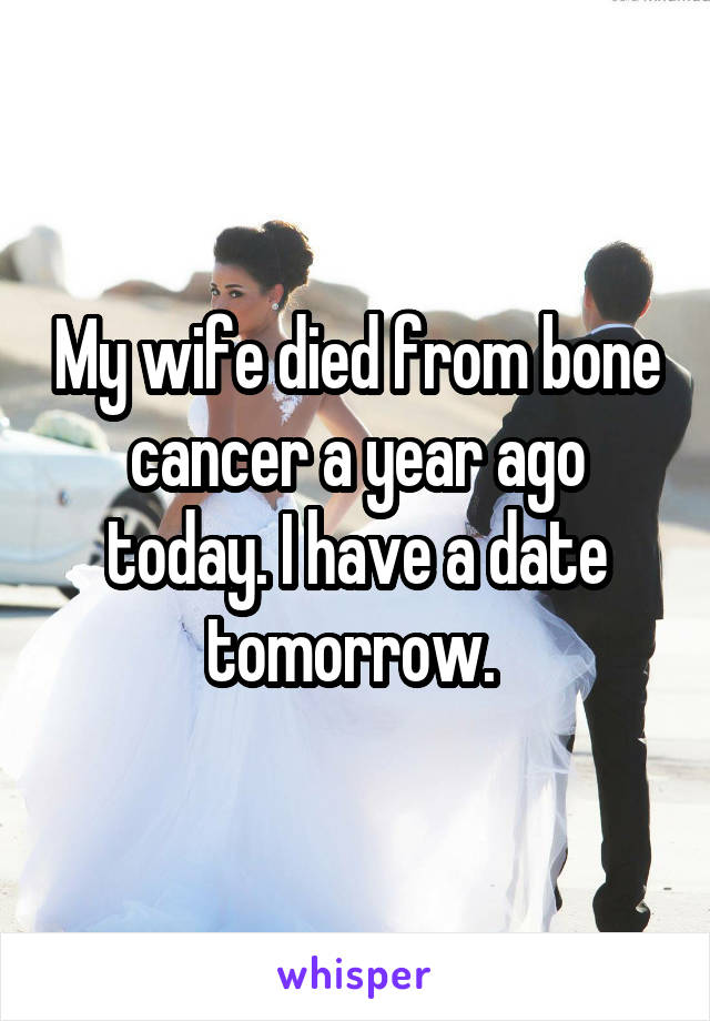 My wife died from bone cancer a year ago today. I have a date tomorrow. 