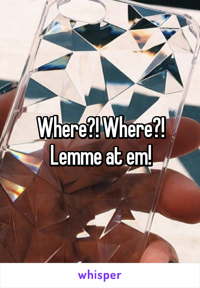 Where?! Where?! Lemme at em!