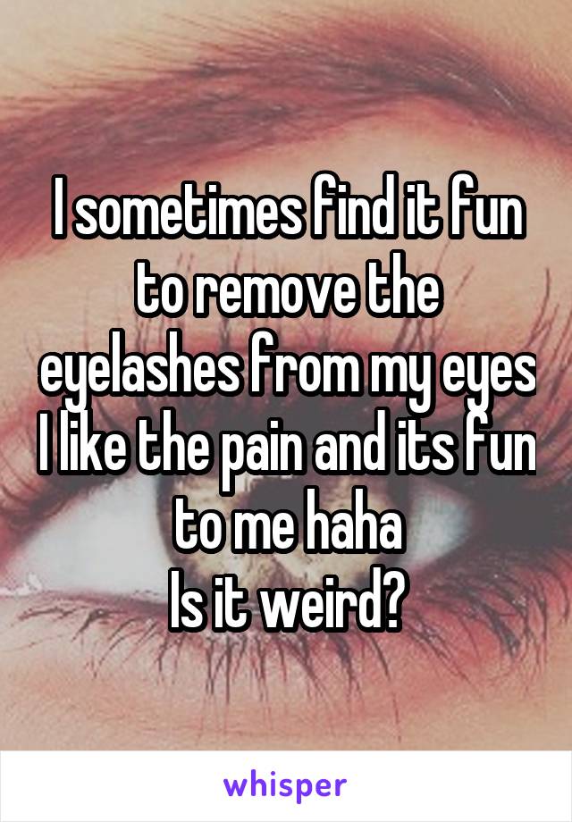 I sometimes find it fun to remove the eyelashes from my eyes I like the pain and its fun to me haha
Is it weird?