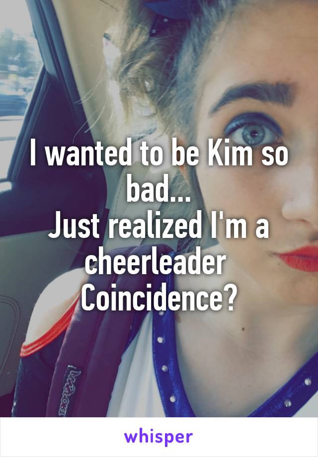 I wanted to be Kim so bad...
Just realized I'm a cheerleader 
Coincidence?