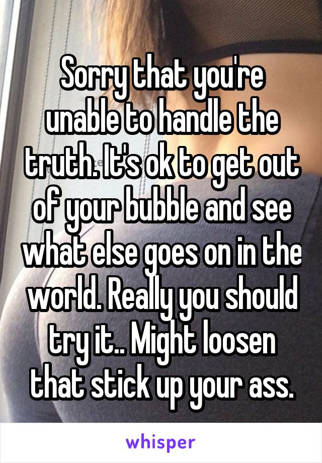 Sorry that you're unable to handle the truth. It's ok to get out of your bubble and see what else goes on in the world. Really you should try it.. Might loosen that stick up your ass.