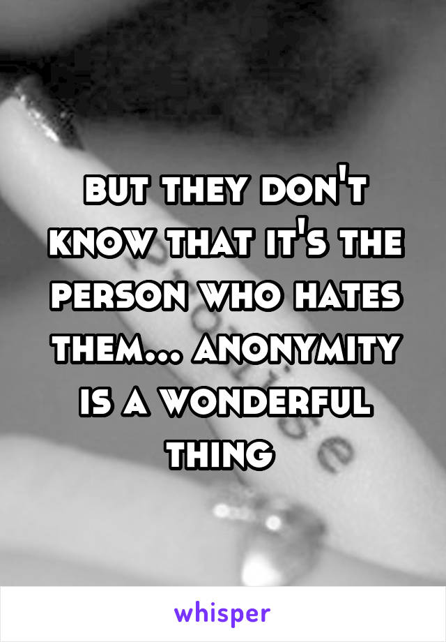 but they don't know that it's the person who hates them... anonymity is a wonderful thing 