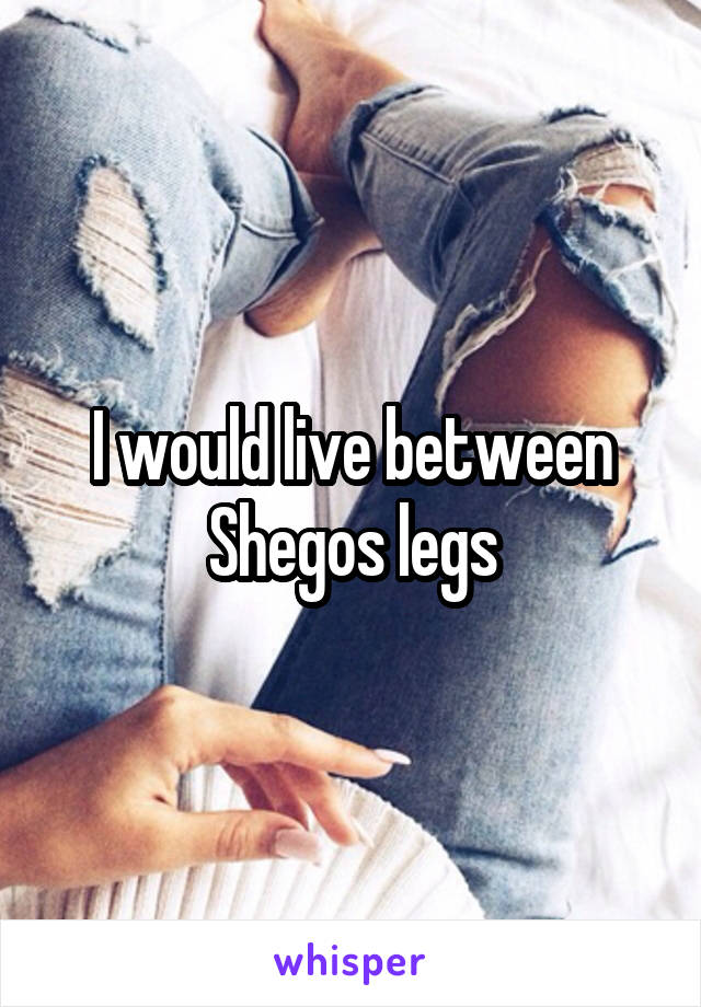 I would live between Shegos legs