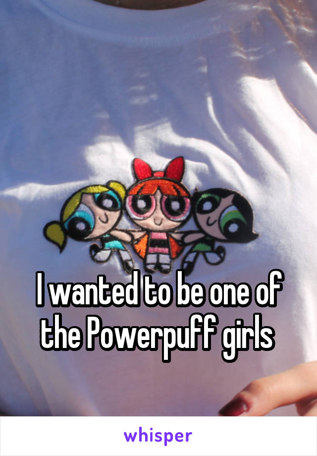 



I wanted to be one of the Powerpuff girls 